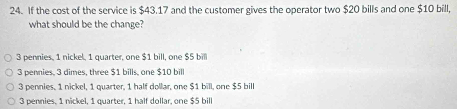 If the cost of the service is $43.17 and the customer gives the operator two $20 bills and one $10 bill,
what should be the change?
3 pennies, 1 nickel, 1 quarter, one $1 bill, one $5 bill
3 pennies, 3 dimes, three $1 bills, one $10 bill
3 pennies, 1 nickel, 1 quarter, 1 half dollar, one $1 bill, one $5 bill
3 pennies, 1 nickel, 1 quarter, 1 half dollar, one $5 bill