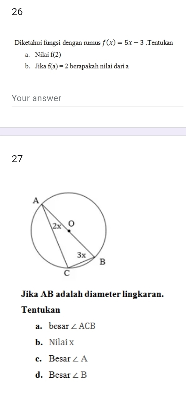 Diketahui fungsi dengan rumus f(x)=5x-3.Tentukan 
a. Nilai f(2)
b. Jika f(a)=2 berapakah nilai dari a
Your answer 
27 
Jika AB adalah diameter lingkaran. 
Tentukan 
a. besar ∠ ACB
b. Nilai x
c. Besar ∠ A
d. Besar ∠ B