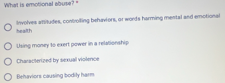 What is emotional abuse? *
Involves attitudes, controlling behaviors, or words harming mental and emotional
health
Using money to exert power in a relationship
Characterized by sexual violence
Behaviors causing bodily harm