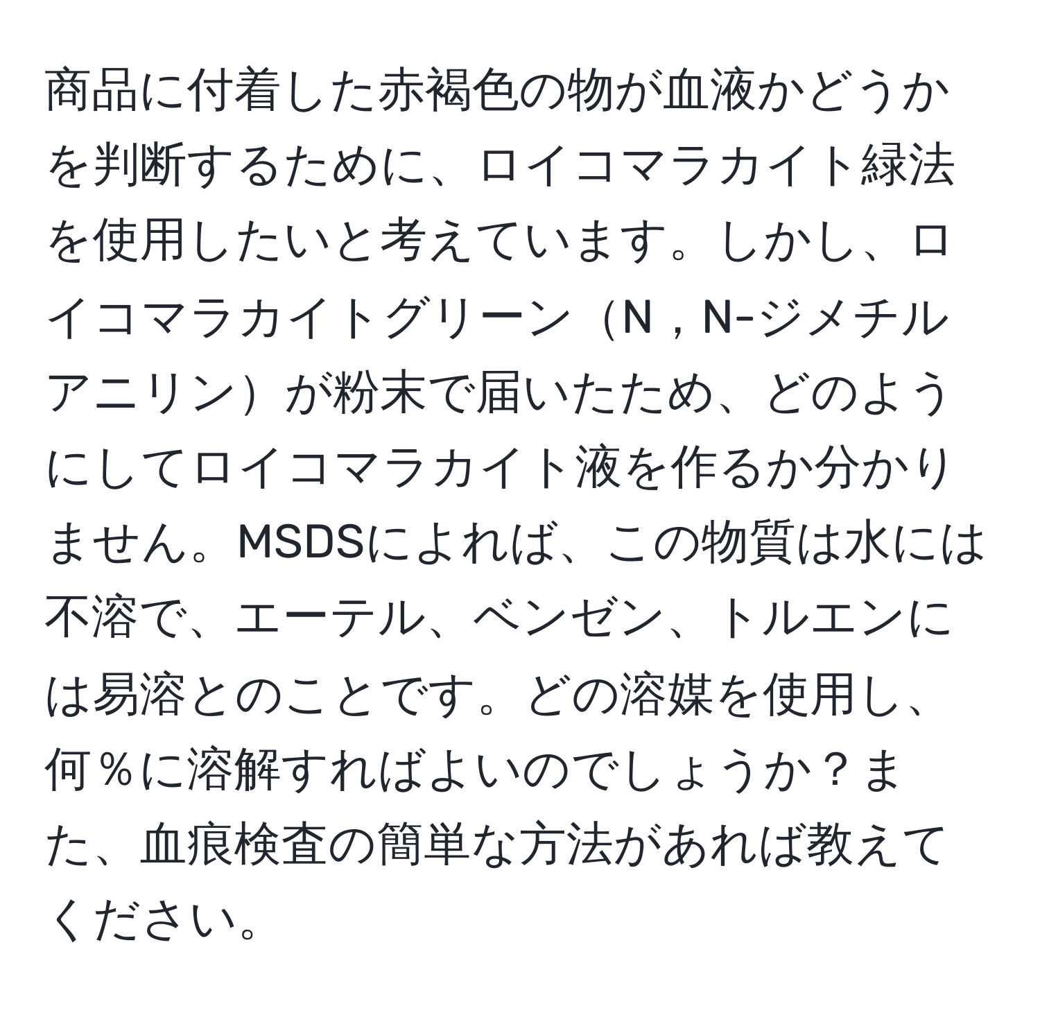 商品に付着した赤褐色の物が血液かどうかを判断するために、ロイコマラカイト緑法を使用したいと考えています。しかし、ロイコマラカイトグリーンN，N-ジメチルアニリンが粉末で届いたため、どのようにしてロイコマラカイト液を作るか分かりません。MSDSによれば、この物質は水には不溶で、エーテル、ベンゼン、トルエンには易溶とのことです。どの溶媒を使用し、何％に溶解すればよいのでしょうか？また、血痕検査の簡単な方法があれば教えてください。