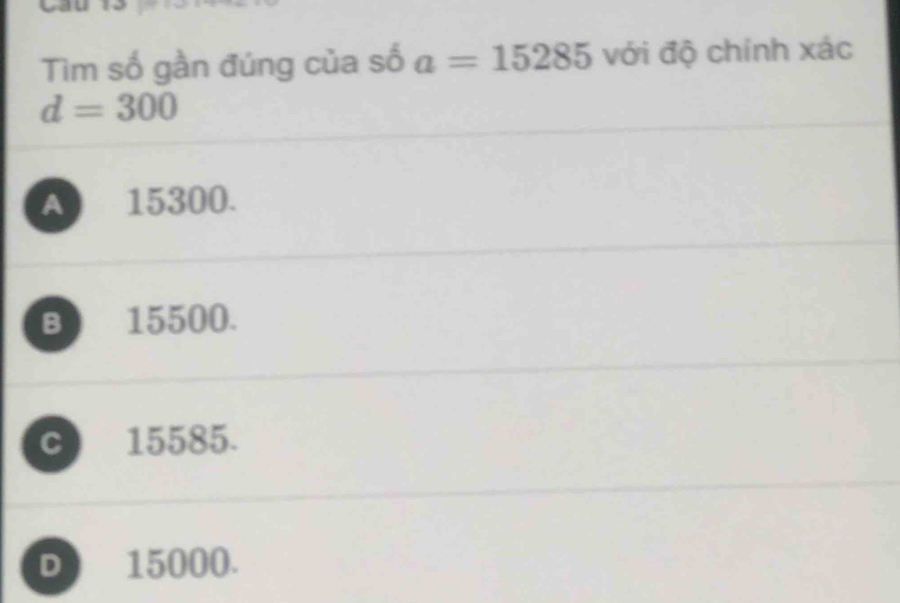 Tìm số gần đúng của số a=15285 với độ chính xác
d=300
A 15300.
B 15500.
C 15585.
D 15000.