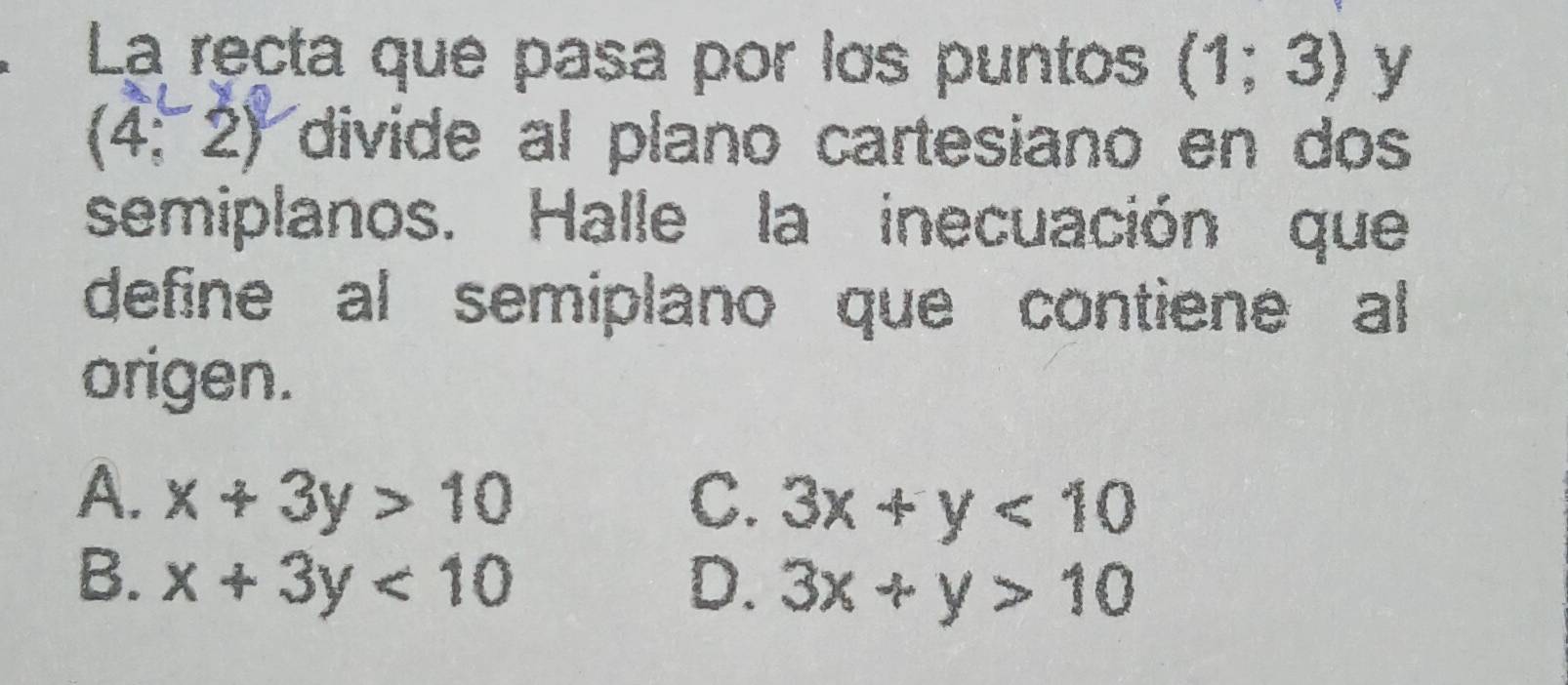 La recta que pasa por los puntos (1;3) y
(4,2) divide al plano cartesiano en dos
semiplanos. Halle la inecuación que
define al semiplano que contiene al
origen.
A. x+3y>10 C. 3x+y<10</tex>
B. x+3y<10</tex> D. 3x+y>10