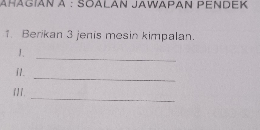 ÀHÂGÍAN À : SOALAN JAWAΡAN ΡENDEK 
1. Berikan 3 jenis mesin kimpalan. 
_ 
1. 
_ 
1I. 
_ 
III.