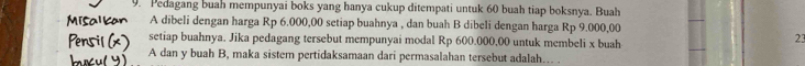 Pedagang buah mempunyai boks yang hanya cukup ditempati untuk 60 buah tiap boksnya. Buah 
A dibeli dengan harga Rp 6.000,00 setiap buahnya , dan buah B dibeli dengan harga Rp 9.000,00
setiap buahnya. Jika pedagang tersebut mempunyai modal Rp 600.000,00 untuk membeli x buah 
23 
A dan y buah B, maka sistem pertidaksamaan dari permasalahan tersebut adalah…. .