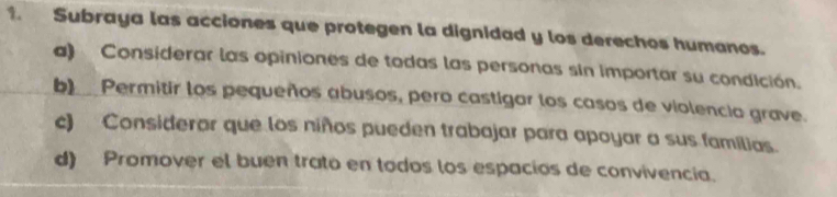 Subraya las acciones que protegen la dignidad y los derechos humanos.
a) Considerar las opiniones de todas las personas sin importar su condición.
b)__ Permitir los pequeños abusos, pero castigar los casos de violencio grave.
c) Considerar que los niños pueden trabajar para apoyar a sus familias.
d) Promover el buen trato en todos los espacios de convivencia.