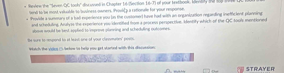 Review the "Seven QC tools" discussed in Chapter 16 (Section 16-7) of your textbook. Identify the tập the QC I 
tend to be most valuable to business owners. Provica a rationale for your response. 
Provide a summary of a bad experience you (as the customer) have had with an organization regarding inefficient planning 
and scheduling. Analyze the experience you identified from a process perspective, Identify which of the QC tools mentioned 
above would be best applied to improve planning and scheduling outcomes. 
Be sure to respond to at least one of your classmates' posts. 
Watch the viden □ below to help you get started with this discussion: 
WalkMe Chat STRAYER