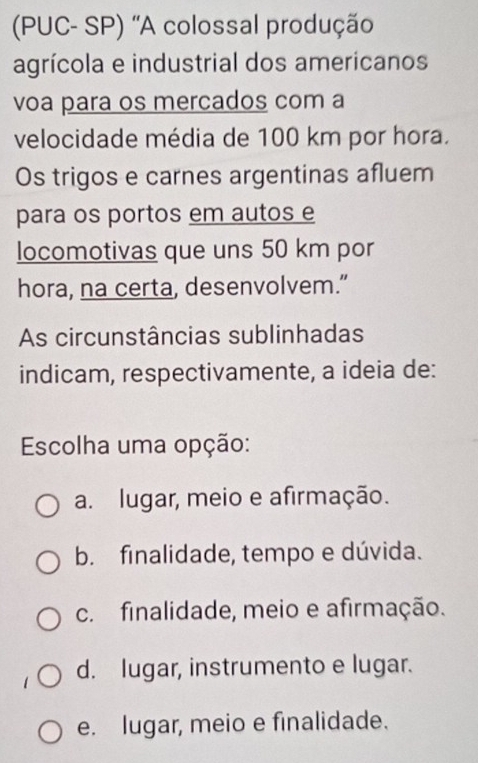 (PUC- SP) 'A colossal produção
agrícola e industrial dos americanos
voa para os mercados com a
velocidade média de 100 km por hora.
Os trigos e carnes argentinas afluem
para os portos em autos e
locomotivas que uns 50 km por
hora, na certa, desenvolvem.”
As circunstâncias sublinhadas
indicam, respectivamente, a ideia de:
Escolha uma opção:
a. lugar, meio e afirmação.
b. finalidade, tempo e dúvida.
c. finalidade, meio e afirmação.
d. lugar, instrumento e lugar.
e. lugar, meio e finalidade.