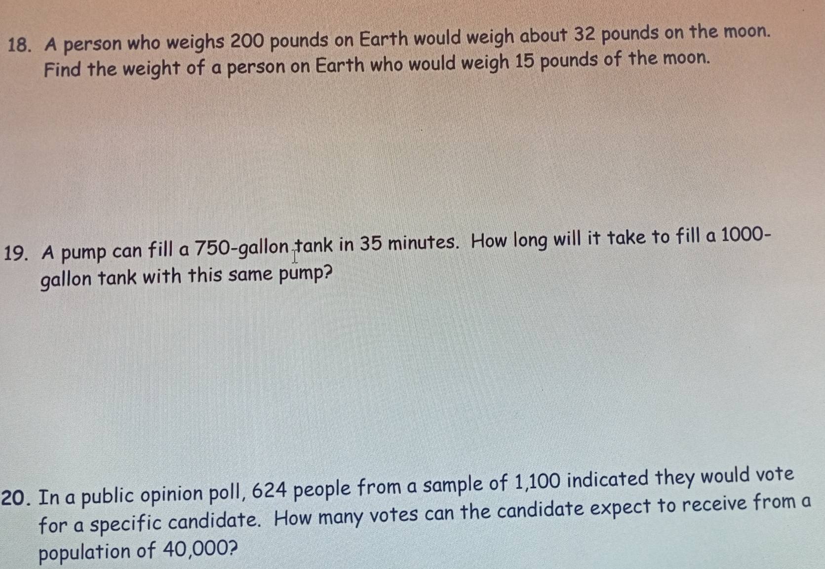 A person who weighs 200 pounds on Earth would weigh about 32 pounds on the moon. 
Find the weight of a person on Earth who would weigh 15 pounds of the moon. 
19. A pump can fill a 750-gallon tank in 35 minutes. How long will it take to fill a 1000-
gallon tank with this same pump? 
20. In a public opinion poll, 624 people from a sample of 1,100 indicated they would vote 
for a specific candidate. How many votes can the candidate expect to receive from a 
population of 40,000?