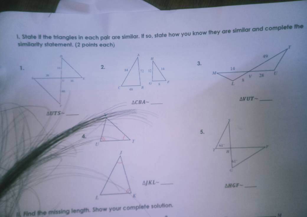 State if the triangles in each pair are similar. If so, state how you know they are similar and complete the
similarity statement. (2 points each) 
A
H
3.
1.
2. 84 72 12 14 
G 8  F
C 48
△ VUTsim _
_ △ CBAsim
△ UTSsim _
5.
4.
U
T
_ △ JKLsim
△ HGFsim _
lI. Find the missing length. Show your complete solution.
M