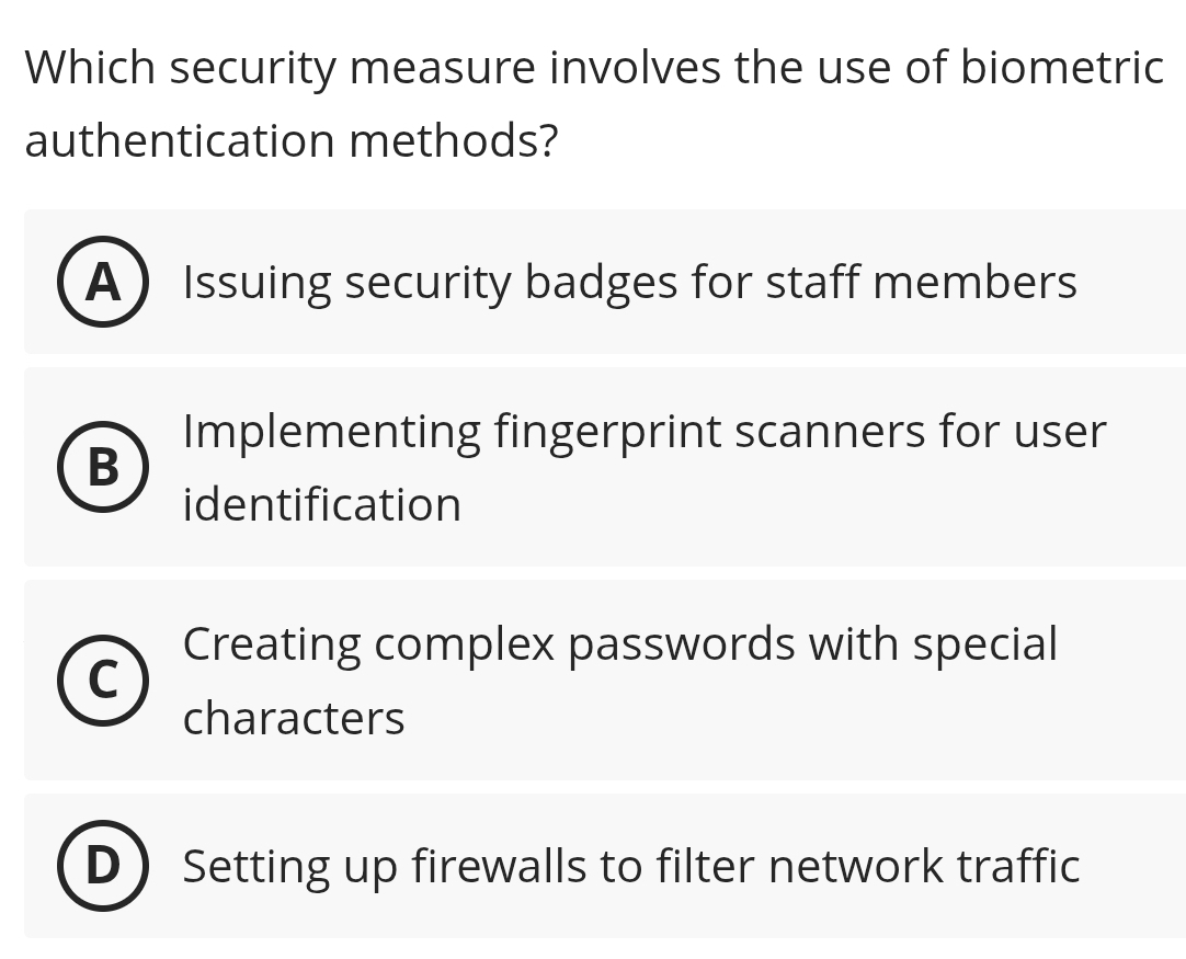 Which security measure involves the use of biometric
authentication methods?
A Issuing security badges for staff members
Implementing fingerprint scanners for user
B
identification
Creating complex passwords with special
characters
Setting up firewalls to filter network traffic