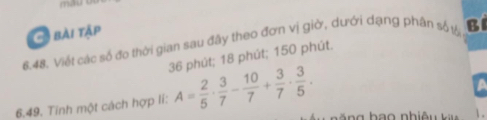 mau 
G bài tập 
6.48. Viết các số đo thời gian sau đãy theo đơn vị giờ, dưới dạng phân số tổ BI
36 phút; 18 phút; 150 phút. 
6.49. Tính một cách hợp lí: A= 2/5 ·  3/7 - 10/7 + 3/7 ·  3/5 .
a
.