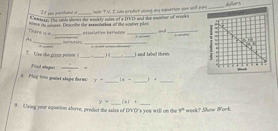 If you purchase a _inch T.V, I can predict using my equation you will pay _dollars .
Context: The table shows the weekly sales of a DVD and the number of weeks
since its release. Describe the association of the scatter plot:
There is a _association between _and _
As [besitive/bogative) (* Variable) (y Variable) 
_increases._
(# variabla) (4 Variabo mirzases/doircases)
7. Use the given points. ( _, _) ( __) and label them.
Find slope: _=
8. Plug into point slope form: y= _ (x- _ +_
y= _ (x)+ _
9. Using your equation above, predict the sales of DVD’s you will on the 9^(th) week? Show Work.