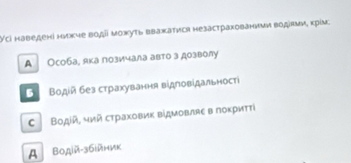 Усі наведені нижче воді можуть вважатися незастрахованими водίями, крίм:
А Особа, яка позичала авто з дозволу
5 Βодίй без страхування відповίдальності
C Водίй, чий страховик відμовляε в лоκриττί
A Βодій-збійник