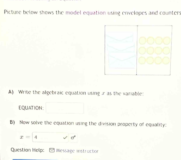 Picture below shows the model equation using envelopes and counters 
A) Write the algebraic equation using as the variable: 
EQUATION: 
B) Now solve the equation using the division property of equality:
x=4 surd sigma°
Question Help: Message instructor