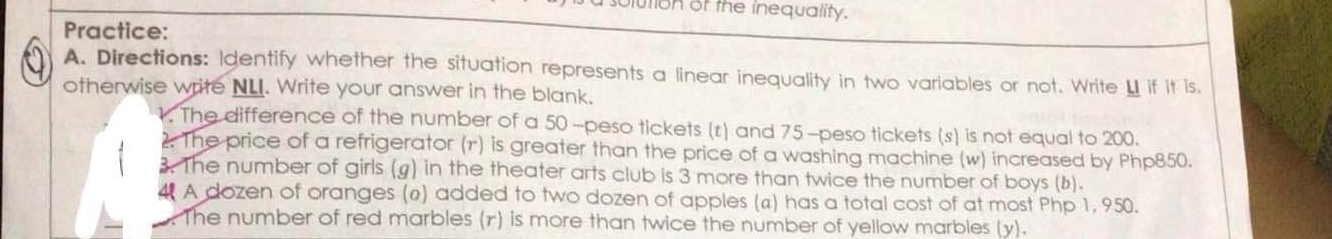 ution of the inequality. 
Practice: 
A. Directions: Identify whether the situation represents a linear inequality in two variables or not. Write LI if it is. 
otherwise write NL. Write your answer in the blank. 
1. The difference of the number of a 50 -peso tickets (r) and 75-peso tickets (s) is not equal to 200. 
2. The price of a refrigerator (1) is greater than the price of a washing machine (w) increased by Php850. 
3. The number of girls (g) in the theater arts club is 3 more than twice the number of boys (b). 
4 A dozen of oranges (ø) added to two dozen of apples (a) has a total cost of at most Php 1, 950. 
The number of red marbles (r) is more than twice the number of yellow marbles (y).