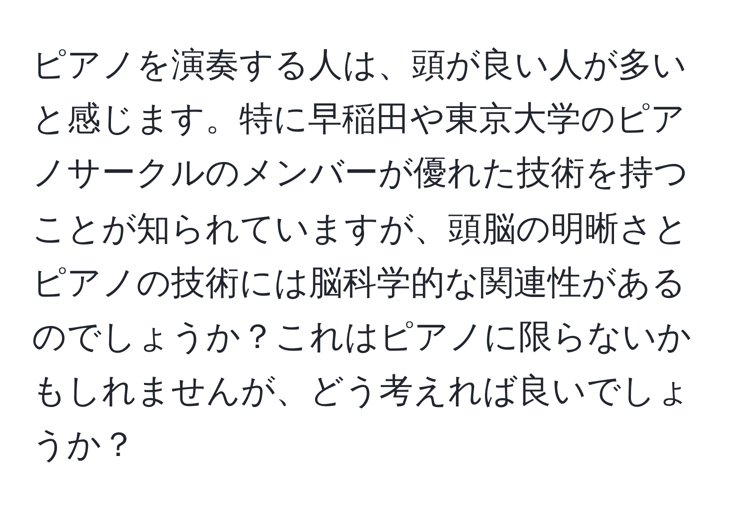 ピアノを演奏する人は、頭が良い人が多いと感じます。特に早稲田や東京大学のピアノサークルのメンバーが優れた技術を持つことが知られていますが、頭脳の明晰さとピアノの技術には脳科学的な関連性があるのでしょうか？これはピアノに限らないかもしれませんが、どう考えれば良いでしょうか？