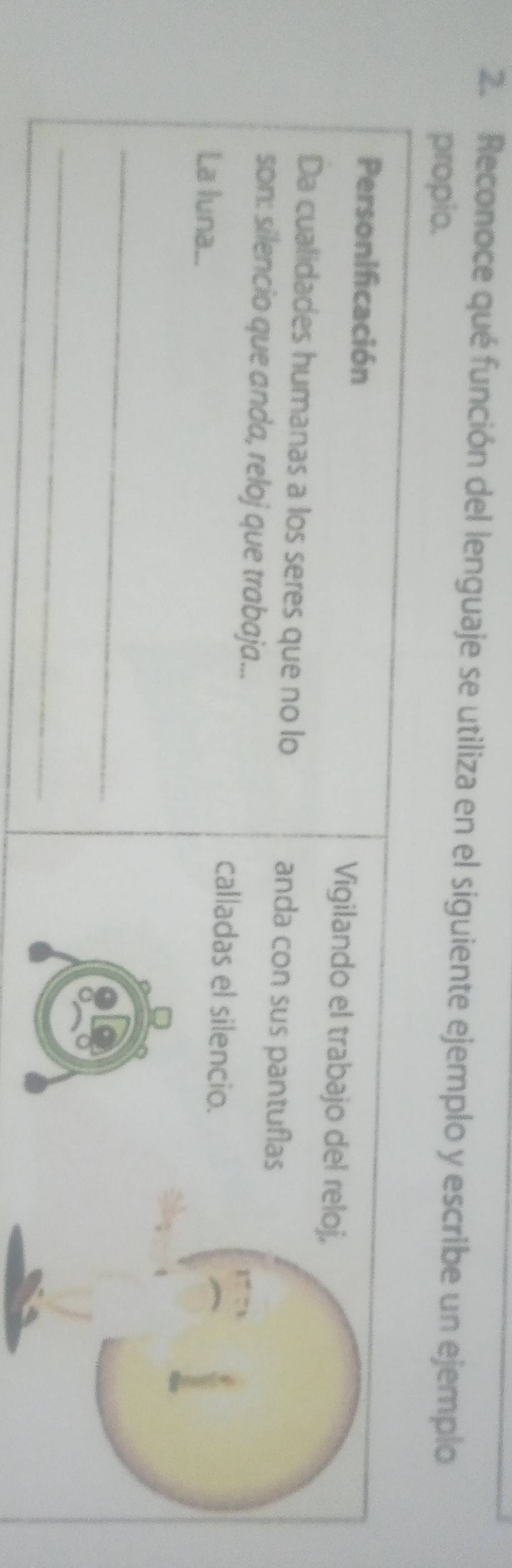 Reconoce qué función del lenguaje se utiliza en el siguiente ejemplo y escribe un ejemplo 
propio. 
Personificación Vigilando el trabajo del reloj, 
Da cualidades humanas a los seres que no lo anda con sus pantuflas 
son: silencio que anda, reloj que trabaja... 
calladas el silencio. 
La luna... 
_ 
_