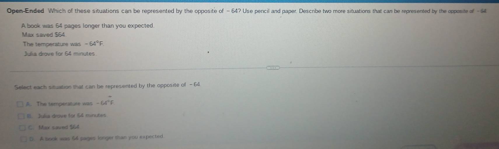 Open-Ended Which of these situations can be represented by the opposite of -64? Use pencil and paper. Describe two more situations that can be represented by the opposite of - 64
A book was 64 pages longer than you expected.
Max saved $64
The temperature was -64°F. 
Julia drove for 64 minutes
Select each situation that can be represented by the opposite of -64
A. The temperature was -64°F
B. Julia drove for 64 minutes
C. Max saved $64
5. A book was 64 pages longer than you expected.