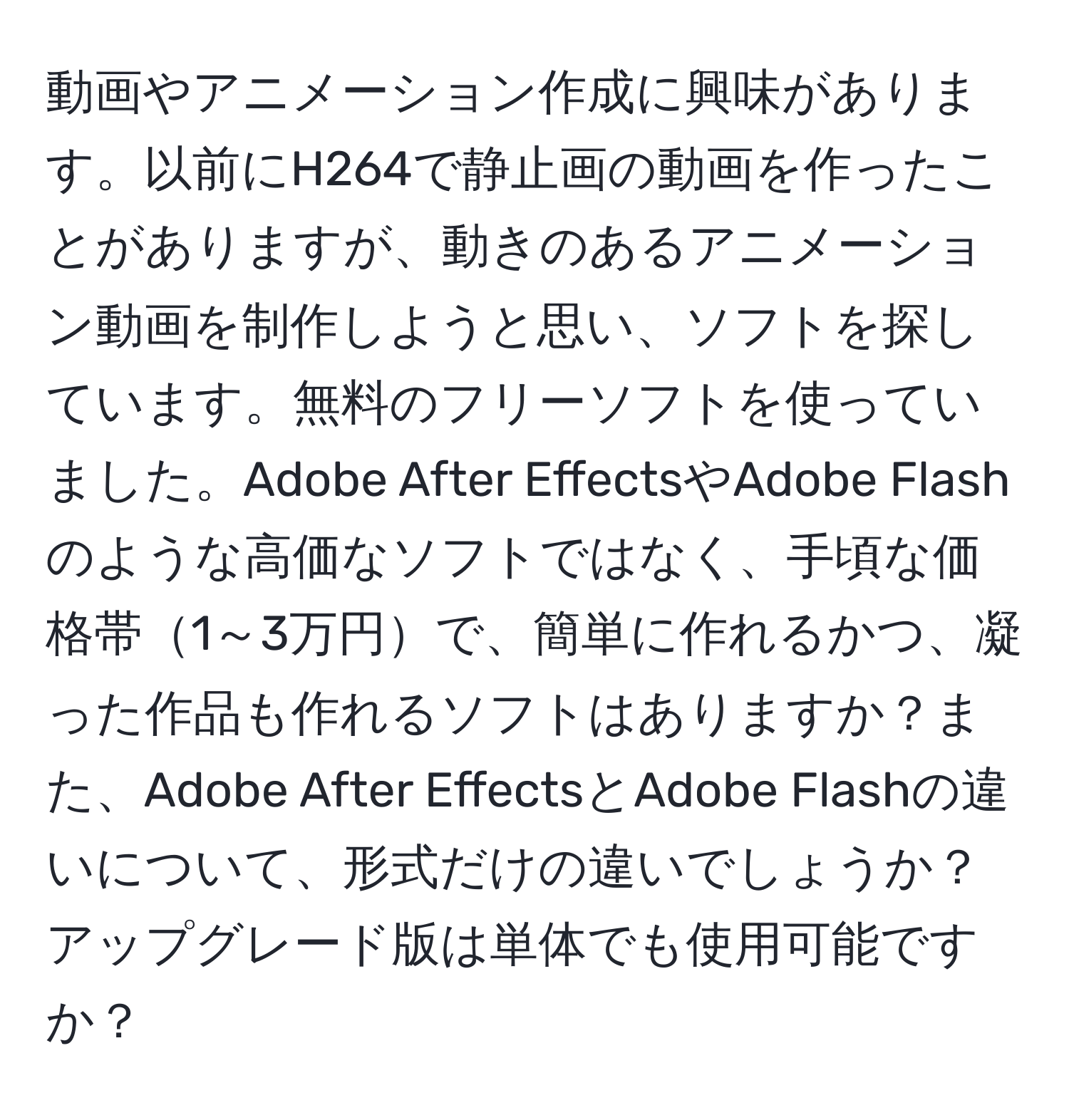 動画やアニメーション作成に興味があります。以前にH264で静止画の動画を作ったことがありますが、動きのあるアニメーション動画を制作しようと思い、ソフトを探しています。無料のフリーソフトを使っていました。Adobe After EffectsやAdobe Flashのような高価なソフトではなく、手頃な価格帯1～3万円で、簡単に作れるかつ、凝った作品も作れるソフトはありますか？また、Adobe After EffectsとAdobe Flashの違いについて、形式だけの違いでしょうか？アップグレード版は単体でも使用可能ですか？