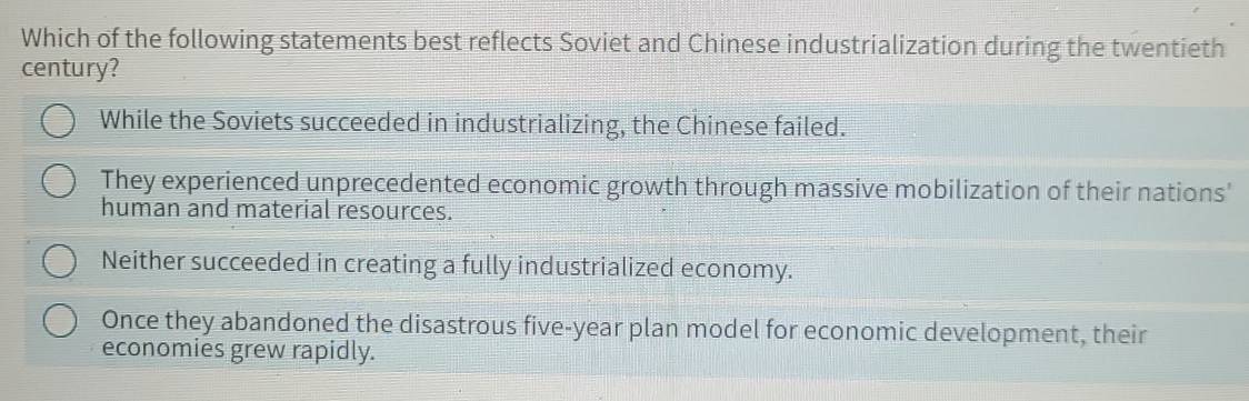 Which of the following statements best reflects Soviet and Chinese industrialization during the twentieth
century?
While the Soviets succeeded in industrializing, the Chinese failed.
They experienced unprecedented economic growth through massive mobilization of their nations'
human and material resources.
Neither succeeded in creating a fully industrialized economy.
Once they abandoned the disastrous five-year plan model for economic development, their
economies grew rapidly.