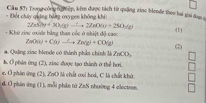 square 
Câu 57: Trong công nghiệp, kẽm được tách từ quặng zinc blende theo hai giai đoạn có
- Đốt cháy quặng bằng oxygen không khí:
2ZnS(s)+3O_2(g)to 2ZnO(s)+2SO_2(g)
- Khử zinc oxide bằng than cốc ở nhiệt độ cao:
(1)
ZnO(s)+C(s)xrightarrow Zn(g)+CO(g)
(2)
a. Quặng zinc blende có thành phần chính là ZnCO_3.
b. Ở phản ứng (2), zinc được tạo thành ở thể hơi.
 □ /□  
c. Ở phản ứng (2), ZnO là chất oxi hoá, C là chất khử. □
d. Ở phản ứng (1), mỗi phân tử ZnS nhường 4 electron.