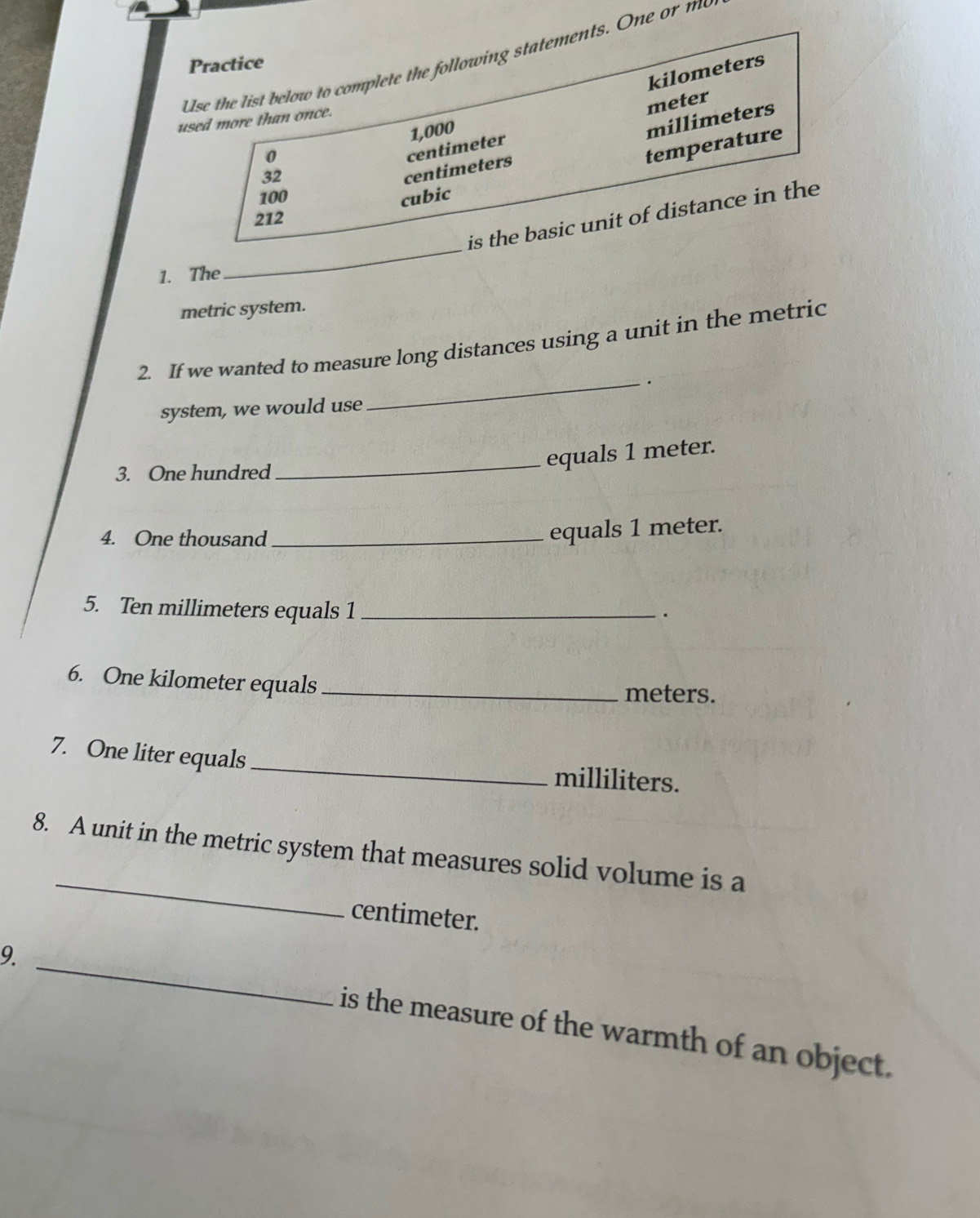 Use the list below to complete the following statements. One or me 
Practice
kilometers
meter
used more than once. 
0
centimeter 1,000
temperature
32
centimeters millimeters
100 cubic
_ 
is the basic unit of distance in the
212
1. The 
metric system. 
2. If we wanted to measure long distances using a unit in the metric 
_. 
system, we would use 
3. One hundred 
_equals 1 meter. 
4. One thousand_ 
equals 1 meter. 
5. Ten millimeters equals 1 _ 
. 
6. One kilometer equals _ meters. 
7. One liter equals _ milliliters. 
_ 
8. A unit in the metric system that measures solid volume is a
centimeter. 
9._ 
is the measure of the warmth of an object.