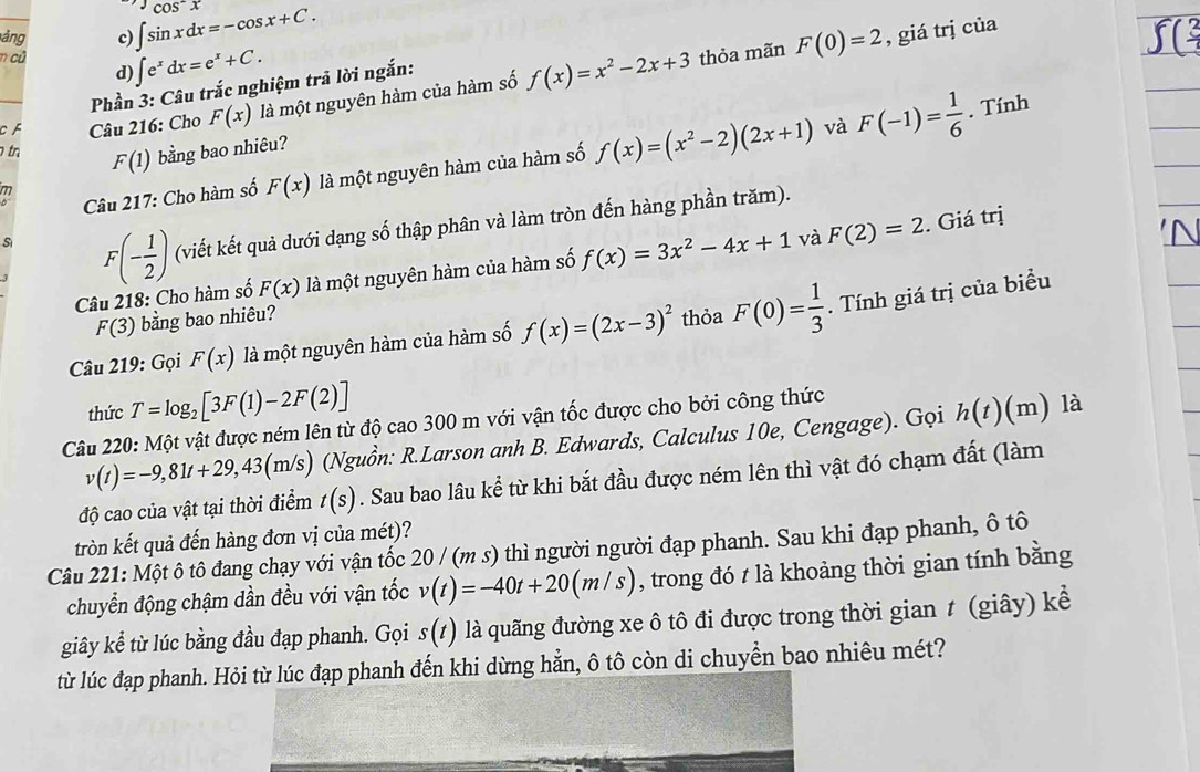 ảng c) ∈t sin xdx=-cos x+C. cos^-x
n củ ∈t e^xdx=e^x+C. thỏa mãn F(0)=2 , giá trị của
d)
Phần 3: Câu trắc nghiệm trả lời ngắn:
CF Câu 216: Cho F(x) là một nguyên hàm của hàm số f(x)=x^2-2x+3. Tính
tn F(1) bằng bao nhiêu?
Câu 217: Cho hàm số F(x) là một nguyên hàm của hàm số f(x)=(x^2-2)(2x+1) và F(-1)= 1/6 
S F(- 1/2 ) (viết kết quả dưới dạng số thập phân và làm tròn đến hàng phần trăm).
Câu 218: Cho hàm số F(x) là một nguyên hàm của hàm số f(x)=3x^2-4x+1 và F(2)=2. Giá trị
F(3) bằng bao nhiêu?
Câu 219: Gọi F(x) là một nguyên hàm của hàm số f(x)=(2x-3)^2 thỏa F(0)= 1/3 . Tính giá trị của biểu
thức T=log _2[3F(1)-2F(2)]
Câu 220: Một vật được ném lên từ độ cao 300 m với vận tốc được cho bởi công thức
v(t)=-9,81t+29,43(m/s) (Nguồn: R.Larson anh B. Edwards, Calculus 10e, Cengage). Gọi h(t)(m) là
độ cao của vật tại thời điểm t(s). Sau bao lâu kể từ khi bắt đầu được ném lên thì vật đó chạm đất (làm
tròn kết quả đến hàng đơn vị của mét)?
Câu 221: Một ô tô đang chạy với vận tốc 20 / (m s) thì người người đạp phanh. Sau khi đạp phanh, ô tô
chuyển động chậm dần đều với vận tốc v(t)=-40t+20(m/s) , trong đó t là khoảng thời gian tính bằng
giây kể từ lúc bằng đầu đạp phanh. Gọi s(t) là quãng đường xe ô tô đi được trong thời gian t (giây) kể
từ lúc đạp phanh. Hỏi từ lúc đạp phanh đến khi dừng hẵn, ô tô còn di chuyển bao nhiêu mét?