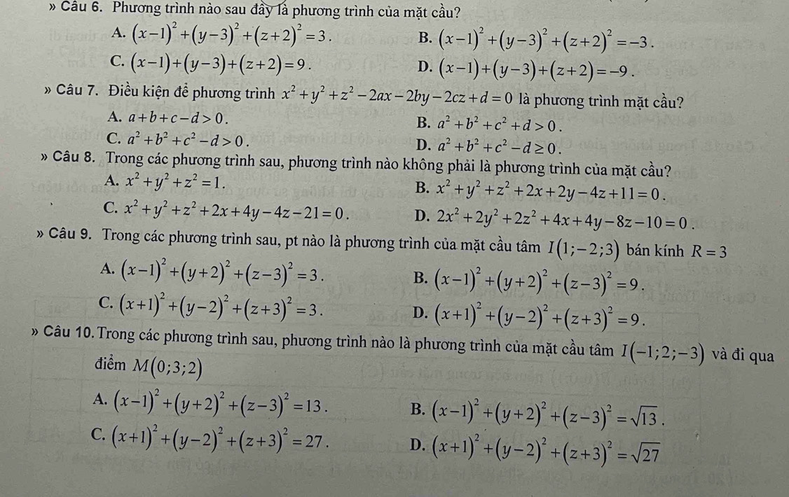 » Câu 6. Phương trình nào sau đầy là phương trình của mặt cầu?
A. (x-1)^2+(y-3)^2+(z+2)^2=3. (x-1)^2+(y-3)^2+(z+2)^2=-3.
B.
C. (x-1)+(y-3)+(z+2)=9.
D. (x-1)+(y-3)+(z+2)=-9.
» Câu 7. Điều kiện để phương trình x^2+y^2+z^2-2ax-2by -2cz+d=0 là phương trình mặt cầu?
A. a+b+c-d>0. B. a^2+b^2+c^2+d>0.
C. a^2+b^2+c^2-d>0. D. a^2+b^2+c^2-d≥ 0.
» Câu 8. Trong các phương trình sau, phương trình nào không phải là phương trình của mặt cầu?
A. x^2+y^2+z^2=1. x^2+y^2+z^2+2x+2y-4z+11=0.
B.
C. x^2+y^2+z^2+2x+4y-4z-21=0. D. 2x^2+2y^2+2z^2+4x+4y-8z-10=0.
» Câu 9. Trong các phương trình sau, pt nào là phương trình của mặt cầu tâm I(1;-2;3) bán kính R=3
A. (x-1)^2+(y+2)^2+(z-3)^2=3.
B. (x-1)^2+(y+2)^2+(z-3)^2=9.
C. (x+1)^2+(y-2)^2+(z+3)^2=3.
D. (x+1)^2+(y-2)^2+(z+3)^2=9.
» Câu 10. Trong các phương trình sau, phương trình nào là phương trình của mặt cầu tâm I(-1;2;-3) và đi qua
điểm M(0;3;2)
A. (x-1)^2+(y+2)^2+(z-3)^2=13.
B. (x-1)^2+(y+2)^2+(z-3)^2=sqrt(13).
C. (x+1)^2+(y-2)^2+(z+3)^2=27.
D. (x+1)^2+(y-2)^2+(z+3)^2=sqrt(27)