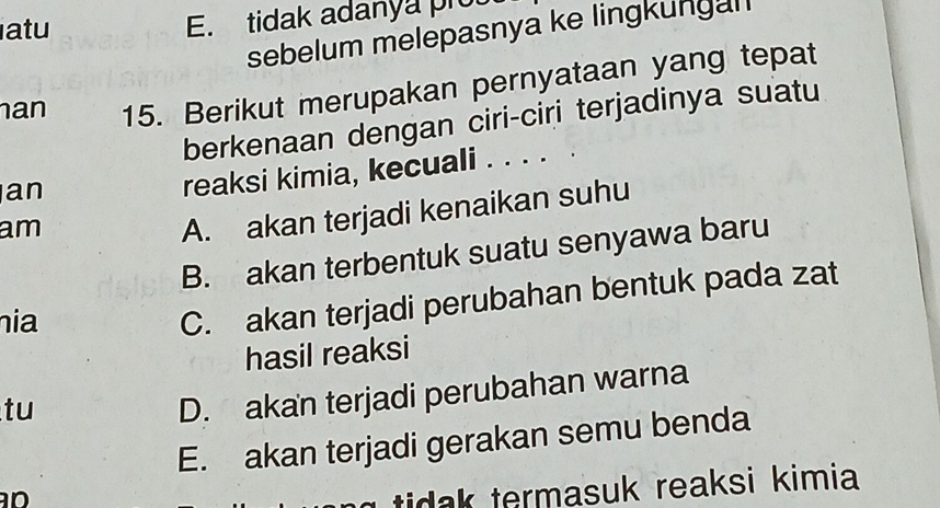 atu
E. tidak adanya prou
sebelum melepasnya ke lingkungal 
an 15. Berikut merupakan pernyataan yang tepat
berkenaan dengan ciri-ciri terjadinya suatu
an
reaksi kimia, kecuali . . . . .
am
A. akan terjadi kenaikan suhu
B. akan terbentuk suatu senyawa baru
ia
C. akan terjadi perubahan bentuk pada zat
hasil reaksi
tu
D. akan terjadi perubahan warna
E. akan terjadi gerakan semu benda

tidak termasuk reaksi kimia