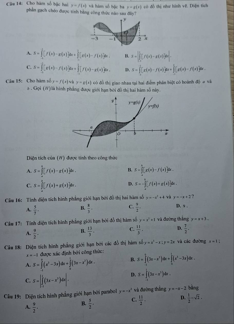 Cho hàm số bậc hai y=f(x) và hàm số bậc ba y=g(x) có đồ thị như hình vẽ. Diện tích
phần gạch chéo được tính bằng công thức nào sau đây?
A. S=∈tlimits _(-3)^(-1)[f(x)-g(x)]dx+∈tlimits _(-1)^2[g(x)-f(x)]dx. B. S=|∈tlimits _(-3)^2[f(x)-g(x)]dx|.
C. S=∈tlimits _(-1)^(-1)[g(x)-f(x)]dx+∈tlimits _1^(2[f(x)-g(x)]dx. D. S=∈tlimits _(-1)^(-1)[g(x)-f(x)]dx+∈tlimits _(-1)^2[g(x)-f(x)]dx.
Câu 15: Cho hàm số y=f(x) và y=g(x) có đồ thị giao nhau tại hai điểm phân biệt có hoành độ # và
6 . Gọi (H) là hình phẳng được giới hạn bởi đồ thị hai hàm số này.
Diện tích của (H) được tính theo công thức
A. S=∈tlimits _a^b[f(x)-g(x)]dx. S=∈tlimits _a^b[g(x)-f(x)]dx.
B.
D.
C. S=∈tlimits _0^b[f(x)+g(x)]dx. S=-∈tlimits _a^b[f(x)+g(x)]dx.
Câu 16: Tính diện tích hình phẳng giới hạn bởi đồ thị hai hàm số y=-x^2)+4 và y=-x+2 ?
A.  5/7 .  8/3 .  9/2 .
B.
C. D. 9 .
Câu 17: Tính diện tích hình phẳng giới hạn bởi đồ thị hàm số y=x^2+1 và đường thắng y=x+3.
C.  11/3 .
A.  9/2 .  13/3 .  7/2 .
B.
D.
Câu 18: Diện tích hình phẳng giới hạn bởi các đồ thị hàm số y=x^3-x;y=2x và các đường x=1;
x=-1 được xác định bởi công thức:
A. S=∈tlimits _(-1)^0(x^3-3x)dx+∈tlimits _0^(1(3x-x^3))dx.
B. S=∈tlimits _(-1)^0(3x-x^3)dx+∈tlimits _0^(1(x^3)-3x)dx
C. S=|∈tlimits _(-1)^1(3x-x^3)dx|.
D. S=∈t^1(3x-x^3)dx.
Câu 19: Diện tích hình phẳng giới hạn bởi parabol y=-x^2 và đường thẳng y=-x-2 bằng
D.
C.  11/2 .  1/2 -sqrt(2).
A.  9/2 .
B.  5/2 .