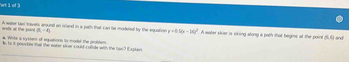 art 1 of 3 
ends at the point (8,-4). 
A water taxi travels around an island in a path that can be modeled by the equation y=0.5(x-16)^2. A water skier is skiing along a path that begins at the point (6,6) and 
a. Write a system of equations to model the problem. 
b. Is it possible that the water skier could collide with the taxi? Explain
