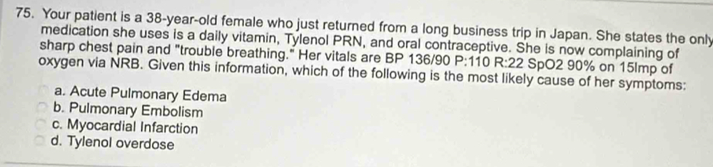 Your patient is a 38-year-old female who just returned from a long business trip in Japan. She states the only
medication she uses is a daily vitamin, Tylenol PRN, and oral contraceptive. She is now complaining of
sharp chest pain and "trouble breathing." Her vitals are BP 136/90 P: 110 R: 22 SpO2 90% on 15lmp of
oxygen via NRB. Given this information, which of the following is the most likely cause of her symptoms:
a. Acute Pulmonary Edema
b. Pulmonary Embolism
c. Myocardial Infarction
d. Tylenol overdose