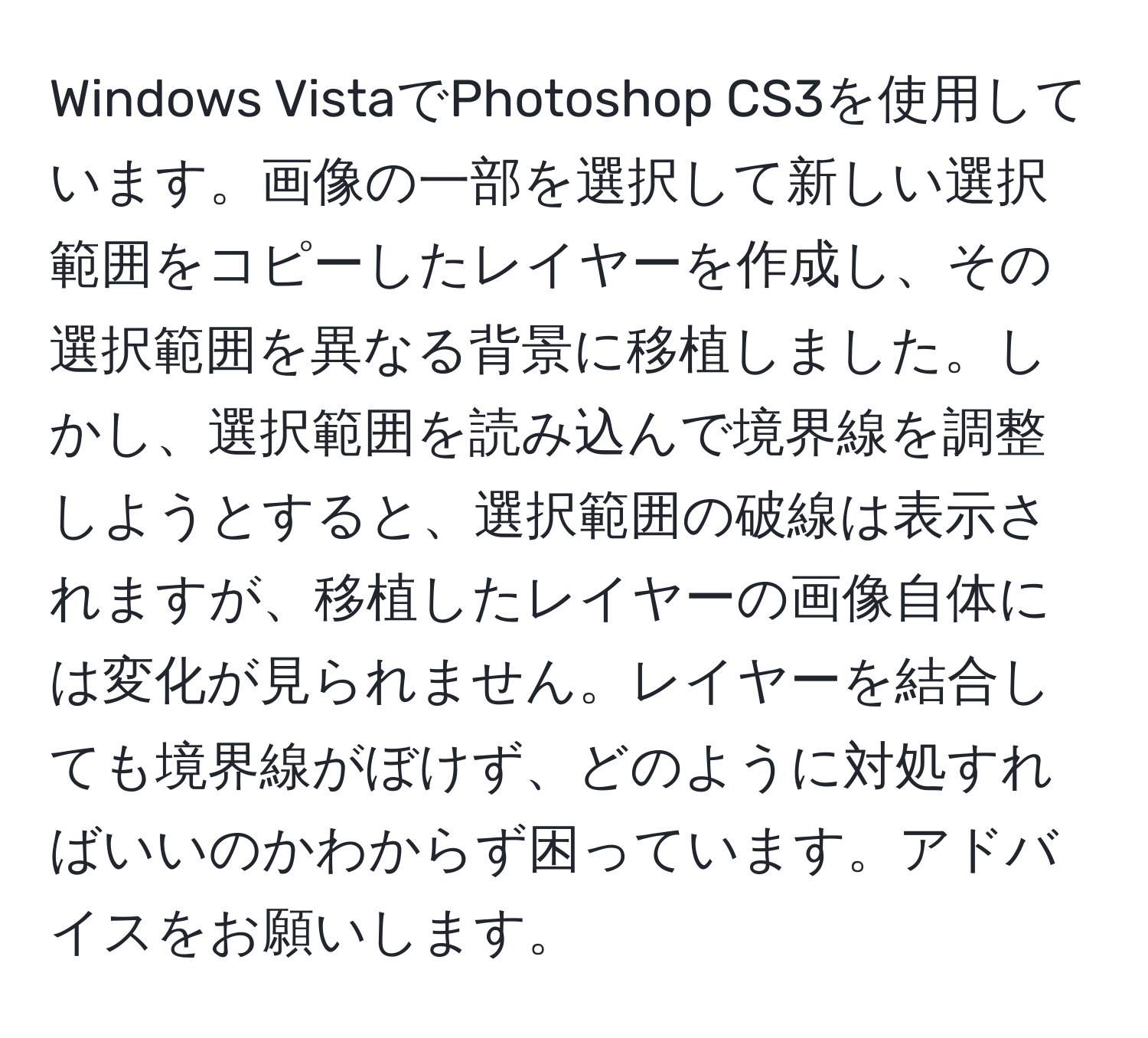 Windows VistaでPhotoshop CS3を使用しています。画像の一部を選択して新しい選択範囲をコピーしたレイヤーを作成し、その選択範囲を異なる背景に移植しました。しかし、選択範囲を読み込んで境界線を調整しようとすると、選択範囲の破線は表示されますが、移植したレイヤーの画像自体には変化が見られません。レイヤーを結合しても境界線がぼけず、どのように対処すればいいのかわからず困っています。アドバイスをお願いします。