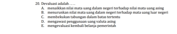 Devaluasi adalah . . . .
A. menaikkan nilai mata uang dalam negeri terhadap nilai mata uang asing
B. menurunkan nilai mata uang dalam negeri terhadap mata uang luar negeri
C. membekukan tabungan dalam batas tertentu
D. mengawasi penggunaan uang valuta asing
E. mengevaluasi kembali belanja pemerintah