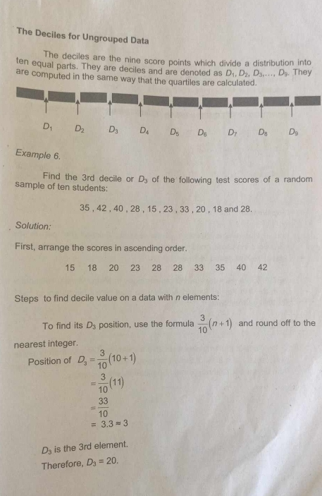 The Deciles for Ungrouped Data
The deciles are the nine score points which divide a distribution into
ten equal parts. They are deciles and are denoted as D_1,D_2,D_3,...,D_9. They
are computed in the same way that the quartiles ar.
Example 6.
Find the 3rd decile or D_3
sample of ten students: of the following test scores of a random 
35 , 42 , 40 , 28 , 15 , 23 , 33 , 20 , 18 and 28.
Solution:
First, arrange the scores in ascending order.
15 18 20 23 28 28 33 35 40 42
Steps to find decile value on a data with n elements:
To find its D_3 position, use the formula  3/10 (n+1) and round off to the
nearest integer.
Position of D_3= 3/10 (10+1)
= 3/10 (11)
= 33/10 
=3.3approx 3
D_3 is the 3rd element.
Therefore, D_3=20.