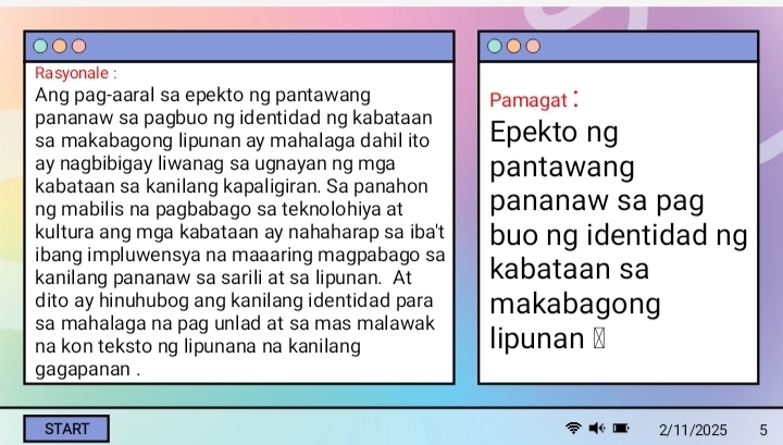 Rasyonale : 
Ang pag-aaral sa epekto ng pantawang 
Pamagat : 
pananaw sa pagbuo ng identidad ng kabataan Epekto ng 
sa makabagong lipunan ay mahalaga dahil ito 
ay nagbibigay liwanag sa ugnayan ng mga 
kabataan sa kanilang kapaligiran. Sa panahon pantawang 
ng mabilis na pagbabago sa teknolohiya at pananaw sa pag 
kultura ang mga kabataan ay nahaharap sa iba't buo ng identidad ng 
ibang impluwensya na maaaring magpabago sa 
kanilang pananaw sa sarili at sa lipunan. At kabataan sa 
dito ay hinuhubog ang kanilang identidad para 
sa mahalaga na pag unlad at sa mas malawak makabagong 
na kon teksto ng lipunana na kanilang lipunan 
gagapanan . 
START 2/11/2025 5