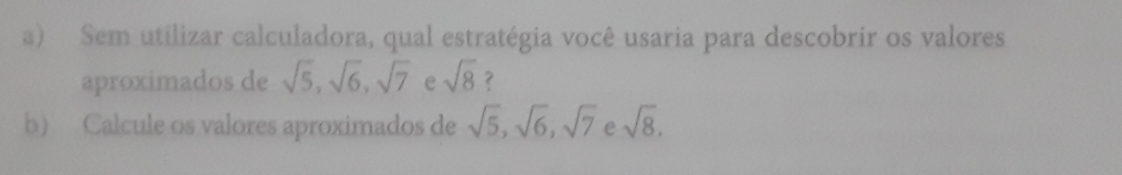 Sem utilizar calculadora, qual estratégia você usaria para descobrir os valores 
aproximados de sqrt(5), sqrt(6), sqrt(7) e sqrt(8) ? 
b) Calcule os valores aproximados de sqrt(5), sqrt(6), sqrt(7) e sqrt(8).