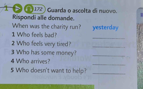 (172 ) Guarda o ascolta di nuovo. 
Rispondi alle domande. 
When was the charity run? yesterday 
_ 
1 Who feels bad? 
2 Who feels very tired?_ 
3 Who has some money?_ 
_ 
4 Who arrives? 
5 Who doesn't want to help?_