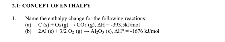 2.1: CONCEPT OF ENTHALPY 
1. Name the enthalpy change for the following reactions: 
(a) C(s)+O_2(g)to CO_2(g), Delta H=-393.5kJ/ mol
(b) 2Al(s)+3/2O_2(g)to Al_2O_3(s), △ H°=-1676kJ/mol