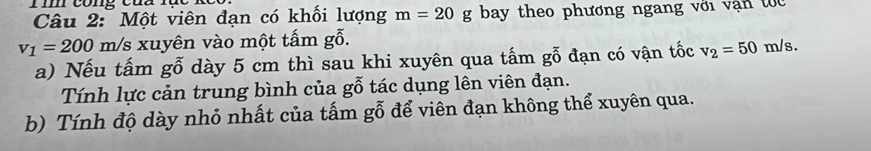 co ng cu a u c 
Câu 2: Một viên đạn có khối lượng m=20 g bay theo phương ngang với vận tốc
v_1=200 m/s xuyên vào một tấm gỗ. 
a) Nếu tấm gỗ dày 5 cm thì sau khi xuyên qua tấm gỗ đạn có vận tốc v_2=50n n/s. 
Tính lực cản trung bình của gỗ tác dụng lên viên đạn. 
b) Tính độ dày nhỏ nhất của tấm gỗ để viên đạn không thể xuyên qua.