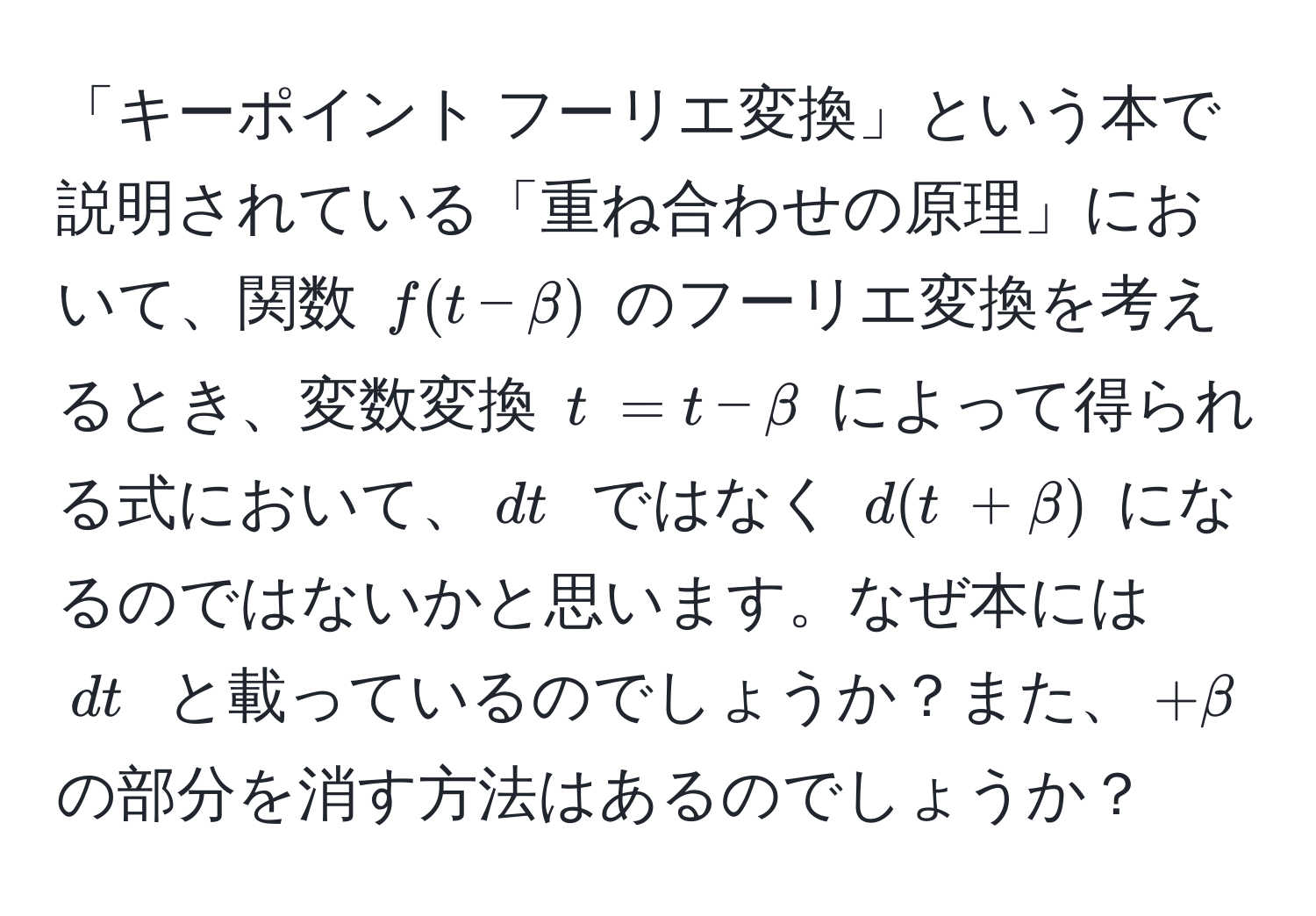 「キーポイント フーリエ変換」という本で説明されている「重ね合わせの原理」において、関数 $f(t-β)$ のフーリエ変換を考えるとき、変数変換 $t~ = t - β$ によって得られる式において、$dt~$ ではなく $d(t~ + β)$ になるのではないかと思います。なぜ本には $dt~$ と載っているのでしょうか？また、$+β$ の部分を消す方法はあるのでしょうか？