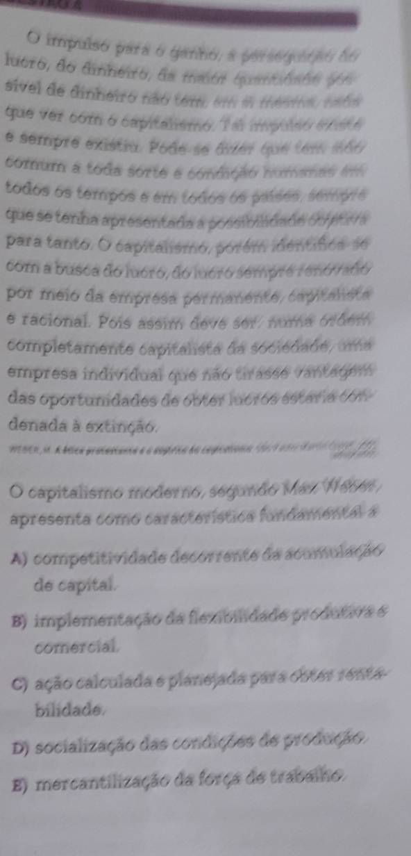 impulso para o ganno, a persegutão do
luero, do diheiro, da mmte quaniôsão y e
sivel de dinheiro não tem, em e tentrao reba
que ver com o capitalismo. Ta impulsó é rst é
e sempre existia. Pode-se âver que tem s66
comum a toda sorte e conmição nomanas i
todos os tempos e em todos os países, sempre
que se tenha apresentada a possibilidade objetava
para tanto. O capitalismo, porém identifica-se
com a busca do lucró, do lucro sempre renó fañó
por meio da empresa permanente, capitalista
e racional. Pois assim devé ser/ numa órdem
completamente capitalista da sociédade, uma
empresa individual que não tirasse vantagem
das oportunidades de obter luórós estária con
denada à extinção.
wenen in A blca procuscanca a a ssprica so copcationn that a nhtdtit f
O capitalismo moderno, segundo Máz, N6661
apresenta como característica fundamental a
A) competitividade decorrente da acomulação
de capital.
B) implementação da flexibidade produtiva é
comercial.
C) ação calculada e planejada para obter renta-
bilidade.
D) socialização das condições de produção.
E) mercantilização da força de trabalho.