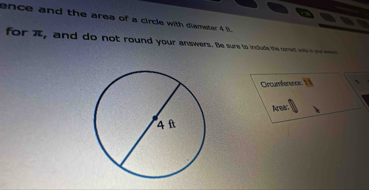 ence and the area of a circle with diameter 4 f. 
for π, and do not round your answers. Be sure to include the correct units in your enseet 
Circumference: 
Area: