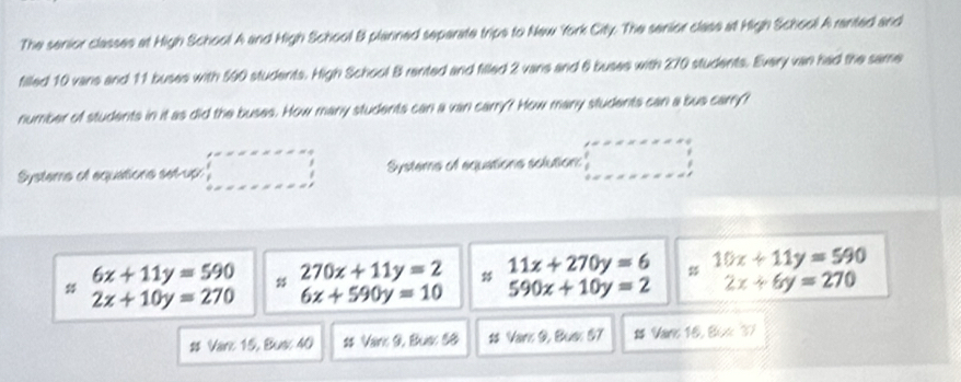 The senior classes at High School A and High School B planned separate trips to New York City. The senior class at High School A ranted and 
filled 10 vans and 11 buses with 590 students. High School B rented and filled 2 vans and 6 buses with 270 students. Every van had the same 
number of students in it as did the buses. How many students can a van carry? How many students can a bus carry? 
Systeme of equations set-up: Systems of aquations solution:
6x+11y=590 # 270x+11y=2 # 11x+270y=6 10x+11y=590
2x+10y=270 6x+590y=10 590x+10y=2 2x+6y=270
# Vare 15, Bus: 40 2 Var: 9. Bus: 60 # Varr 9, Buen 07 # Vare 16, 8(x,3)