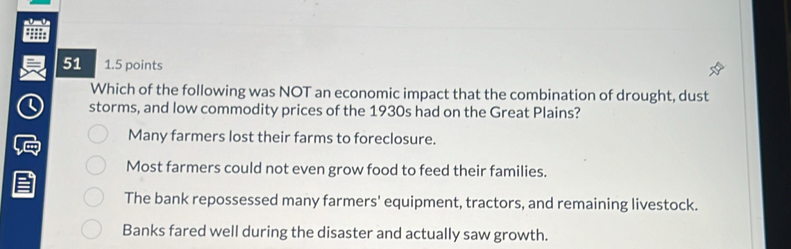 51 1.5 points
Which of the following was NOT an economic impact that the combination of drought, dust
storms, and low commodity prices of the 1930s had on the Great Plains?
Many farmers lost their farms to foreclosure.
Most farmers could not even grow food to feed their families.
The bank repossessed many farmers' equipment, tractors, and remaining livestock.
Banks fared well during the disaster and actually saw growth.