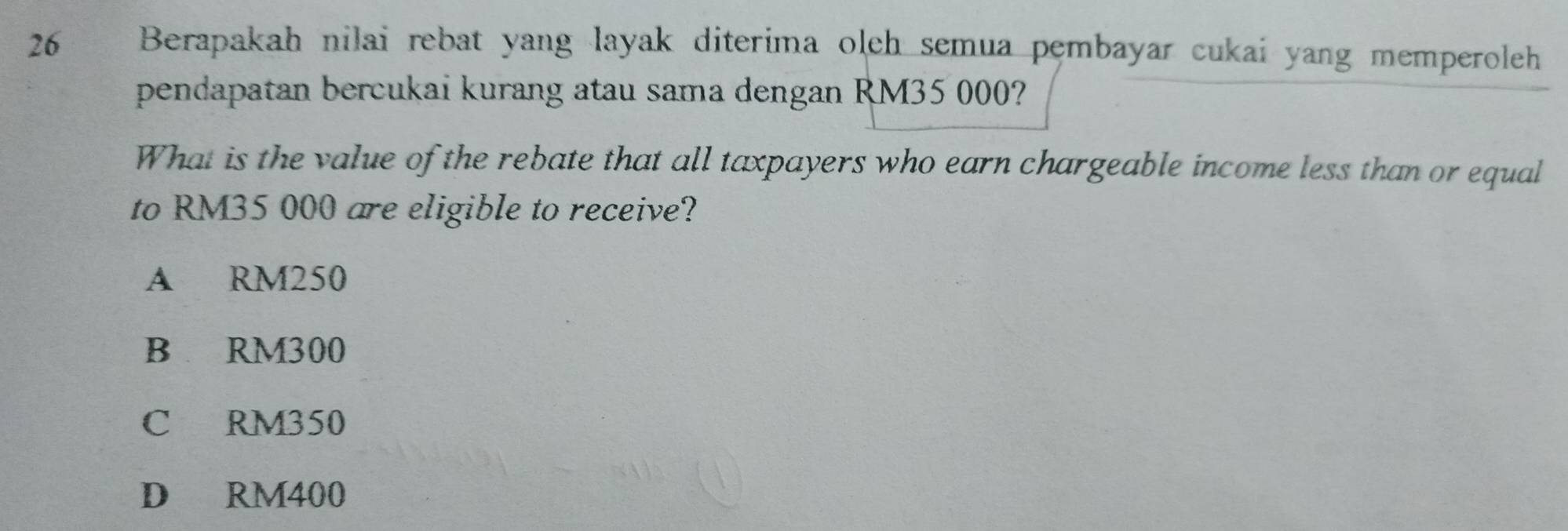 Berapakah nilai rebat yang layak diterima oleh semua pembayar cukai yang memperoleh
pendapatan bercukai kurang atau sama dengan RM35 000?
What is the value of the rebate that all taxpayers who earn chargeable income less than or equal
to RM35 000 are eligible to receive?
A RM250
B RM300
C RM350
D RM400