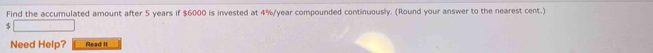 Find the accumulated amount after 5 years if $6000 is invested at 4%/year compounded continuously. (Round your answer to the nearest cent.) 
S 
Need Help? Read It