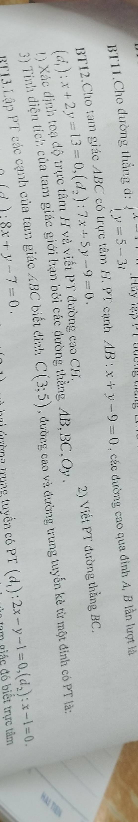 BT11.Cho đường thẳng d: beginarrayl x=1 y=5-3tendarray. :Hay lạp P1 đương tháng 
BT12.Cho tam giác ABC có trực tấn . PT cạnh AB:x+y-9=0 , các đường cao qua đỉnh A, B lần lượt là
(d_1):x+2y=13=0, (d_2):7x+5y-9=0. 
2) Viết PT đường thẳng BC.
AB, BC, Oy. 
1) Xác định toạ độ trực tâm H và viết PT đường cao CH. 
HAI TIEN 
3) Tính diện tích của tam giác giới hạn bởi các dườn 
BT13.Lập PT các cạnh của tam giác ABC biết đỉnh C(3;5) , đường cao và đường trung tuyến kẻ từ một đỉnh có PT là:
(J):8x+y-7=0
lai đường trung tuyến có PT(d_1):2x-y-1=0, (d_2):x-1=0. tam giác đó biết trực tâm
