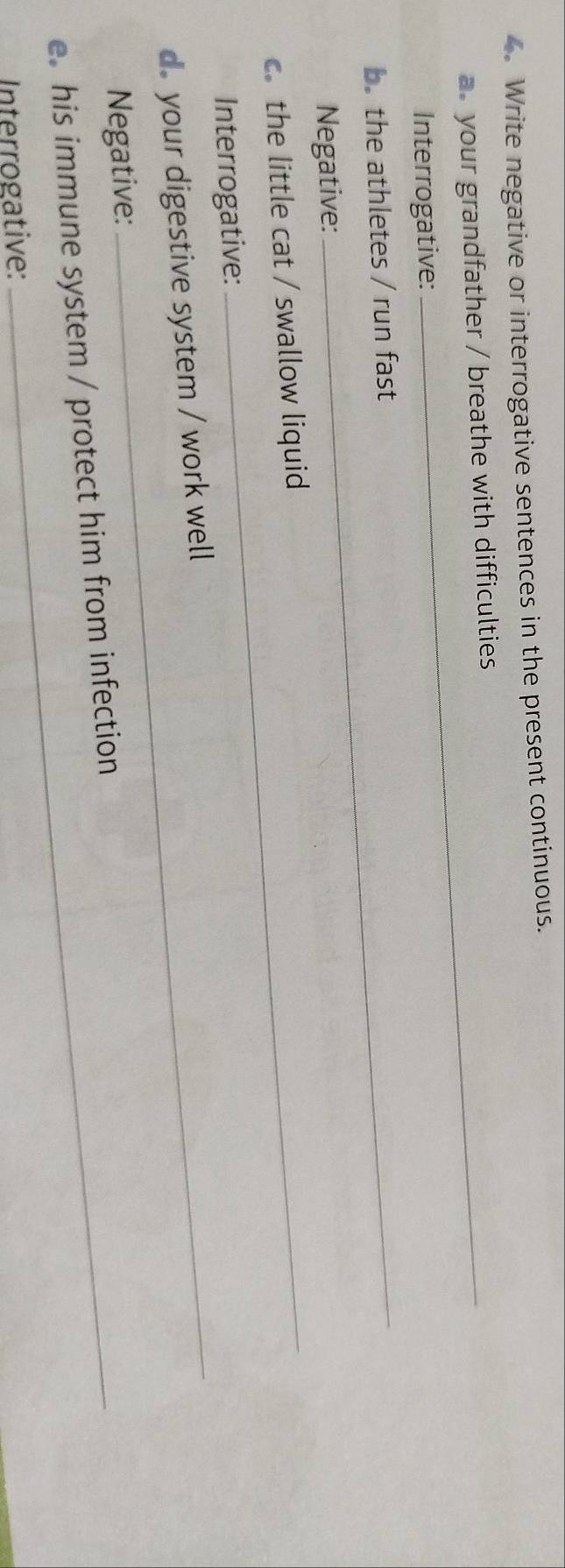 Write negative or interrogative sentences in the present continuous. 
a your grandfather / breathe with difficulties 
Interrogative: 
b. the athletes / run fast 
Negative: 
cthe little cat / swallow liquid 
Interrogative: 
d your digestive system / work well 
Negative: 
e. his immune system / protect him from infection 
Interrogative: