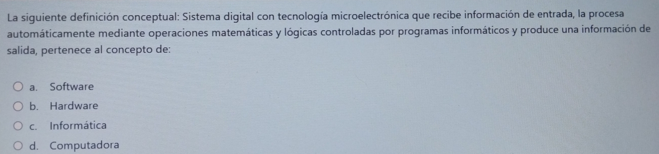 La siguiente definición conceptual: Sistema digital con tecnología microelectrónica que recibe información de entrada, la procesa
automáticamente mediante operaciones matemáticas y lógicas controladas por programas informáticos y produce una información de
salida, pertenece al concepto de:
a. Software
b. Hardware
c. Informática
d. Computadora